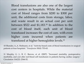 Blood transfusions are also one of the largest
cost centers in hospitals. While the material
cost of blood ranges from $200 to $300 per
unit, the additional costs from storage, labor,
and waste result in an actual cost per unit
between $522 and $1,183.10 In addition to the
cost of blood itself, each unit of blood
transfused increases the cost of care, with even
higher costs incurred when patients are
transfused at higher hemoglobin levels.11
10 Shander, A.,A. Hofmann, et al. "Activity-based costs of blood transfusions in surgical
patients at four hospitals." Transfusion 50(4): 753-65.
11 Murphy, G. J., B. C. Reeves, et al. (2007). "Increased mortality, postoperative
morbidity, and cost after red blood cell transfusion in patients having cardiac surgery."
Circulation 116(22): 2544-52.
mercoledì 26 novembre 14
 