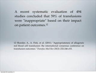 A recent systematic evaluation of 494
studies concluded that 59% of transfusions
were "inappropriate" based on their impact
on patient outcomes.12
12 Shander, A., A. Fink, et al. (2011). "Appropriateness of allogeneic
red blood cell transfusion: the international consensus conference on
transfusion outcomes." Transfus Med Rev 25(3): 232-246 e53.
mercoledì 26 novembre 14
 