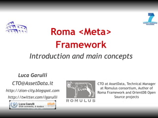 JL-1




                        Roma <Meta>
                         Framework
            Introduction and main concepts

      Luca Garulli
   CTO@AssetData.it             CTO at AssetData, Technical Manager
                                 at Romulus consortium, Author of
http://zion-city.blogspot.com   Roma Framework and OrientDB Open
 http://twitter.com/lgarulli              Source projects
 