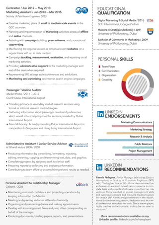 -----------------------------------------------------------------------------------------------------------------------------------------
EDUCATIONAL
QUALIFICATION
MastersinStrategicMarketing/2011
UniversityofWollongong,Dubai
DigitalMarketing&SocialMedia/2016
SEOInternational,GooglePartner
BachelorofCommerceinMarketing/2009
UniversityofWollongong,Dubai
-------------------------------------------------
-------------------------------------------------
-------------------------------------------------
..............................................
..............................................
LINKEDIN
ENDORSEMENTS
LINKEDIN
RECOMMENDATIONS
MarketingCommunications
MarketingStrategy
Research&Analysis
PublicRelations
ProjectManagement
PassengerTimelineAuditor
MarketProbe/2011-2012
Client:DubaiInternationalAirport
●Providingprimaryorsecondarymarketresearchservicesusing
formalorinformalresearchmethodologies.
●Gatheringinformationaboutpassengerneedsandpreferences
whichwouldinturnhelpimprovetheservicesprovidedbyDubai
InternationalAirport.InternationalAirport.
●BrandAdvocacy:ActivelypromotingDubaiInternationalAirportin
competitiontoSingaporeandHongKongInternationalAirport.
Creativity
Communication
Organization
TeamPlayer
PERSONALSKILLS
MarketingCommunications
MarketingStrategyMarketingStrategy
Research&AnalysisResearch&Analysis
ProjectManagement
-------------------------------------------------
Morerecommendationsavailableonmy
Linkedinproﬁle:linkedin.com/in/romajivani
MarketingAssistant/Jun2013-Mar2015
Contractor/Jun2012-May2013
SocietyofPetroleumEngineers(SPE)
PersonalAssistanttoRelationshipManager
Citibank/2006
AdministrativeAssistant/JuniorServiceAdvisor
AlGhandiAuto/2008/2010
●Producinginformationbytranscribing,formatting,inputting,
editing,retrieving,copying,andtransmittingtext,data,andgraphics.
●Completingprojectsbyassigningworktoclericalstaff.
●Preparingreportsbycollectingandanalyzinginformation.
●Contributingtoteameffortbyaccomplishingrelatedresultsasneeded.
●Maintainingcustomerconﬁdenceandprojectingoperationsby
keepinginformationconﬁdential.
●Meetingandgreetingvisitorsatalllevelsofseniority.
●Organizingandmaintainingdiariesandmakingappointments.
●Dealingwithincomingemail,faxesandpost,oftencorrespondingon
behalfofthemanager.
●Producingdocuments,brieﬁngpapers,reports,andpresentations.
..............................................
●Creativemarketingplansofsmalltomediumscaleeventsinthe
GCCcountries.
●Planningandimplementationofmarketingactivitiesacrossallofﬂine
andonlinechannels.
●Assistingwithcampaignbuilding,pressreleases,andpromotional
copywriting.
●Maintainingtheregionalaswellasindividualevent●Maintainingtheregionalaswellasindividualeventwebsitesona
regularbasiswithuptodatecontent.
●Campaigntracking,measurement,evaluation,andreportingonall
marketingactivities.
●Providingadministrativesupporttothemarketingmanagerand
restoftheteamwhenrequired.
●RepresentingSPEatlargescaleconferencesandexhibitions.
●●Monitoringandoptimizingkeyinternetsearchenginecampaigns.
 