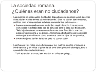 La sociedad romana.
¿Quiénes eran no ciudadanos?
 Las mujeres no podán votar. Su libertad dependía de su posición social. Las mas
ricas podían ir a las termas y a los banquetes. Ellas no podían ser senadoras,
políticas pero sí sacerdotisas, adivinas, comerciantes, peluqueras…
 Los esclavos no podían votar, no tenían ningún derecho. Los esclavos
domésticos realizaban todo tipo de servicios para la casa que trabajaban.
Todo hijo de una esclava se convertía en esclavo. También lo eran los
prisioneros de guerra y los piratas. Asimismo podía haber esclavos griegos
cultos que eran utilizados cómo maestros para los hijos de los patricios.
 Los extranjeros: tenían derechos pero no podían votar.
 Los jóvenes : las niñas eran educadas por sus madres, que les enseñaba a
llevar la casa y los niños ,a partir de los siete años podían ir al colegio, sólo si
eran de familias pudientes(ricas).
Y allí aprendían a contar, leer ,escribir en latín y en griego...
 