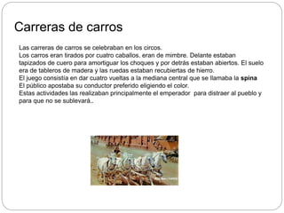 Carreras de carros
Las carreras de carros se celebraban en los circos.
Los carros eran tirados por cuatro caballos. eran de mimbre. Delante estaban
tapizados de cuero para amortiguar los choques y por detrás estaban abiertos. El suelo
era de tableros de madera y las ruedas estaban recubiertas de hierro.
El juego consistía en dar cuatro vueltas a la mediana central que se llamaba la spina
El público apostaba su conductor preferido eligiendo el color.
Estas actividades las realizaban principalmente el emperador para distraer al pueblo y
para que no se sublevará..
 