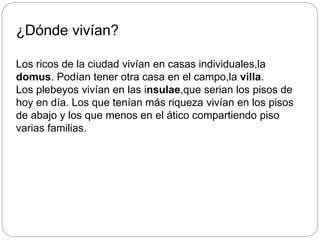 ¿Dónde vivían?
Los ricos de la ciudad vivían en casas individuales,la
domus. Podían tener otra casa en el campo,la villa.
Los plebeyos vivían en las insulae,que serian los pisos de
hoy en día. Los que tenían más riqueza vivían en los pisos
de abajo y los que menos en el ático compartiendo piso
varias familias.
 