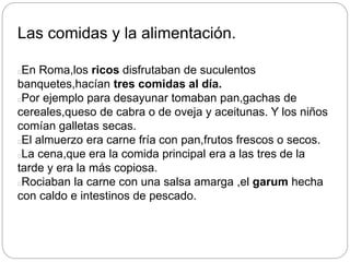 Las comidas y la alimentación.
En Roma,los ricos disfrutaban de suculentos
banquetes,hacían tres comidas al día.
Por ejemplo para desayunar tomaban pan,gachas de
cereales,queso de cabra o de oveja y aceitunas. Y los niños
comían galletas secas.
El almuerzo era carne fría con pan,frutos frescos o secos.
La cena,que era la comida principal era a las tres de la
tarde y era la más copiosa.
Rociaban la carne con una salsa amarga ,el garum hecha
con caldo e intestinos de pescado.
 