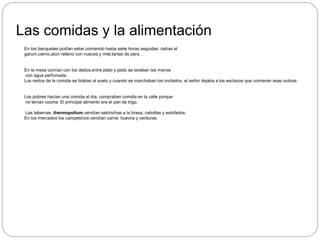 Las comidas y la alimentación
En los banquetes podían estar comiendo hasta siete horas seguidas: ostras al
garum,ciervo,atún relleno con nueces y miel,tartas de pera…
En la mesa comían con los dedos,entre plato y plato se lavaban las manos
con agua perfumada.
Los restos de la comida se tiraban al suelo y cuando se marchaban los invitados, el señor dejaba a los esclavos que comieran esas sobras.
Los pobres hacían una comida al día, compraban comida en la calle porque
no tenían cocina. El principal alimento era el pan de trigo.
Las tabernas ,thermopolium,vendían salchichas a la brasa, cebollas y estofados.
En los mercados los campesinos vendían carne, huevos y verduras.
 