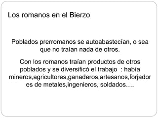 Los romanos en el Bierzo
Poblados prerromanos se autoabastecían, o sea
que no traían nada de otros.
Con los romanos traían productos de otros
poblados y se diversificó el trabajo : había
mineros,agricultores,ganaderos,artesanos,forjador
es de metales,ingenieros, soldados….
 