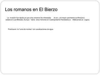 Los romanos en El Bierzo
La invasión fue rápida ya que a los romanos les interesaba el oro y el mayor yacimiento aurífero(oro)
estaba en Las Médulas, Aunque había otros menores en Castropodame Paradaseca o Villabuena(Los Lagos).
Practicaron la “ruina de montes” con canalizaciones de agua.
 