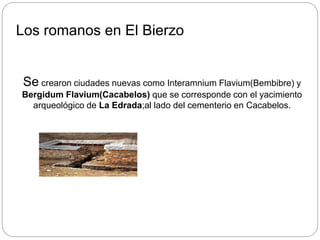 Los romanos en El Bierzo
Se crearon ciudades nuevas como Interamnium Flavium(Bembibre) y
Bergidum Flavium(Cacabelos) que se corresponde con el yacimiento
arqueológico de La Edrada;al lado del cementerio en Cacabelos.
 