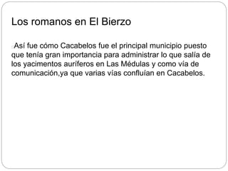 Los romanos en El Bierzo
Así fue cómo Cacabelos fue el principal municipio puesto
que tenía gran importancia para administrar lo que salía de
los yacimentos auríferos en Las Médulas y como vía de
comunicación,ya que varias vías confluían en Cacabelos.
 
