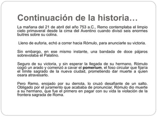 Continuación de la historia…
La mañana del 21 de abril del año 753 a.C., Remo contemplaba el limpio
cielo primaveral desde la cima del Aventino cuando divisó seis enormes
buitres sobre su colina.
Lleno de euforia, echó a correr hacia Rómulo, para anunciarle su victoria.
Sin embargo, en ese mismo instante, una bandada de doce pájaros
sobrevolaba el Palatino.
Seguro de su victoria, y sin esperar la llegada de su hermano, Rómulo
cogió un arado y comenzó a cavar el pomerium, el foso circular que fijaría
el límite sagrado de la nueva ciudad, prometiendo dar muerte a quien
osara atravesarlo.
Pero Remo, enojado por su derrota, lo cruzó desafiante de un salto.
Obligado por el juramento que acababa de pronunciar, Rómulo dio muerte
a su hermano, que fue el primero en pagar con su vida la violación de la
frontera sagrada de Roma.
 