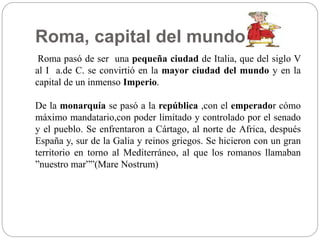 Roma, capital del mundo.
Roma pasó de ser una pequeña ciudad de Italia, que del siglo V
al I a.de C. se convirtió en la mayor ciudad del mundo y en la
capital de un inmenso Imperio.
De la monarquía se pasó a la república ,con el emperador cómo
máximo mandatario,con poder limitado y controlado por el senado
y el pueblo. Se enfrentaron a Cártago, al norte de Africa, después
España y, sur de la Galia y reinos griegos. Se hicieron con un gran
territorio en torno al Mediterráneo, al que los romanos llamaban
”nuestro mar””(Mare Nostrum)
 