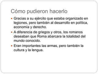 Cómo pudieron hacerlo
 Gracias a su ejército que estaba organizado en
legiones, pero también al desarrollo en política,
economía y derecho.
 A diferencia de griegos y otros, los romanos
deseaban que Roma abarcara la totalidad del
mundo conocido.
 Eran importantes las armas, pero también la
cultura y la lengua.
 