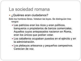 La sociedad romana
 ¿Quiénes eran ciudadanos?
Solo los hombres libres. Votaban las leyes. Se distinguían tres
rangos:
 Las patricios eran los ricos y eran políticos,
banqueros o propietarios de barcos comerciales.
Aquellos cuyos antepasados nacieron en Roma,
eran los únicos que podían votar.
 Los caballeros ocupaban puestos en el ejército y en
la administración.
 Los plebeyos artesanos y pequeños campesinos.
Carecían de voz.
 