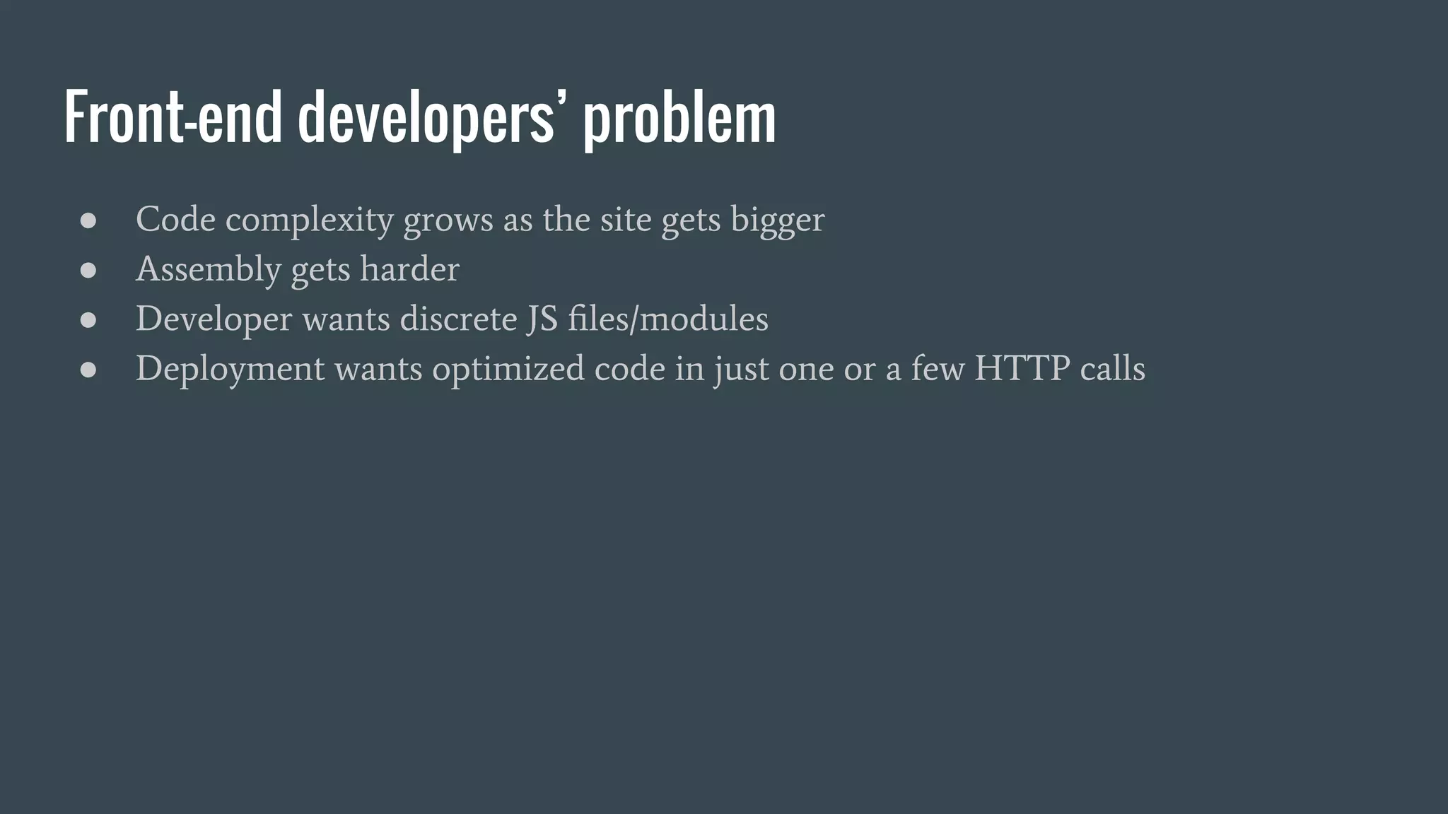 Front-end developers’ problem ● Code complexity grows as the site gets bigger ● Assembly gets harder ● Developer wants discrete JS ﬁles/modules ● Deployment wants optimized code in just one or a few HTTP calls 