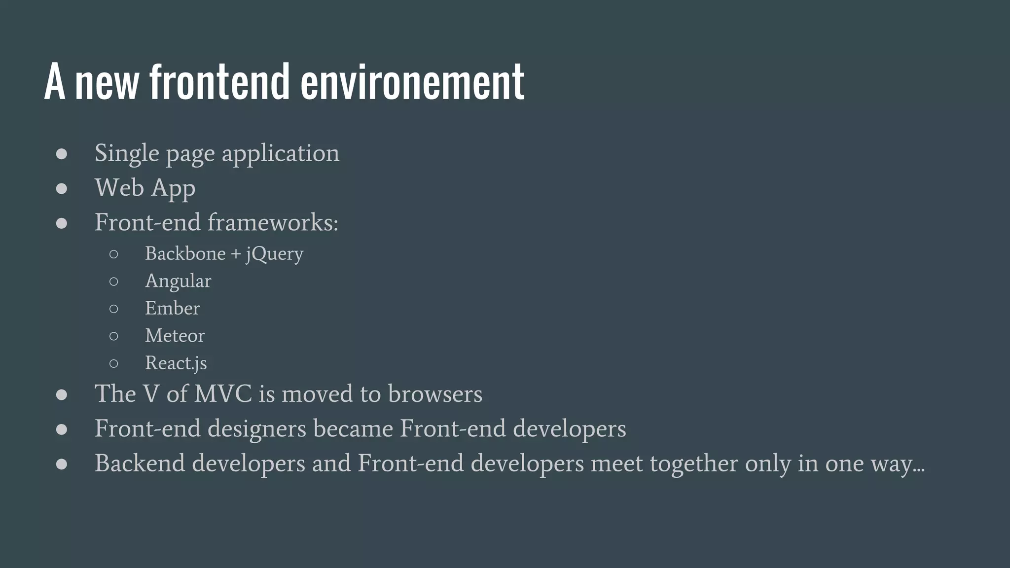 A new frontend environement ● Single page application ● Web App ● Front-end frameworks: ○ Backbone + jQuery ○ Angular ○ Ember ○ Meteor ○ React.js ● The V of MVC is moved to browsers ● Front-end designers became Front-end developers ● Backend developers and Front-end developers meet together only in one way... 