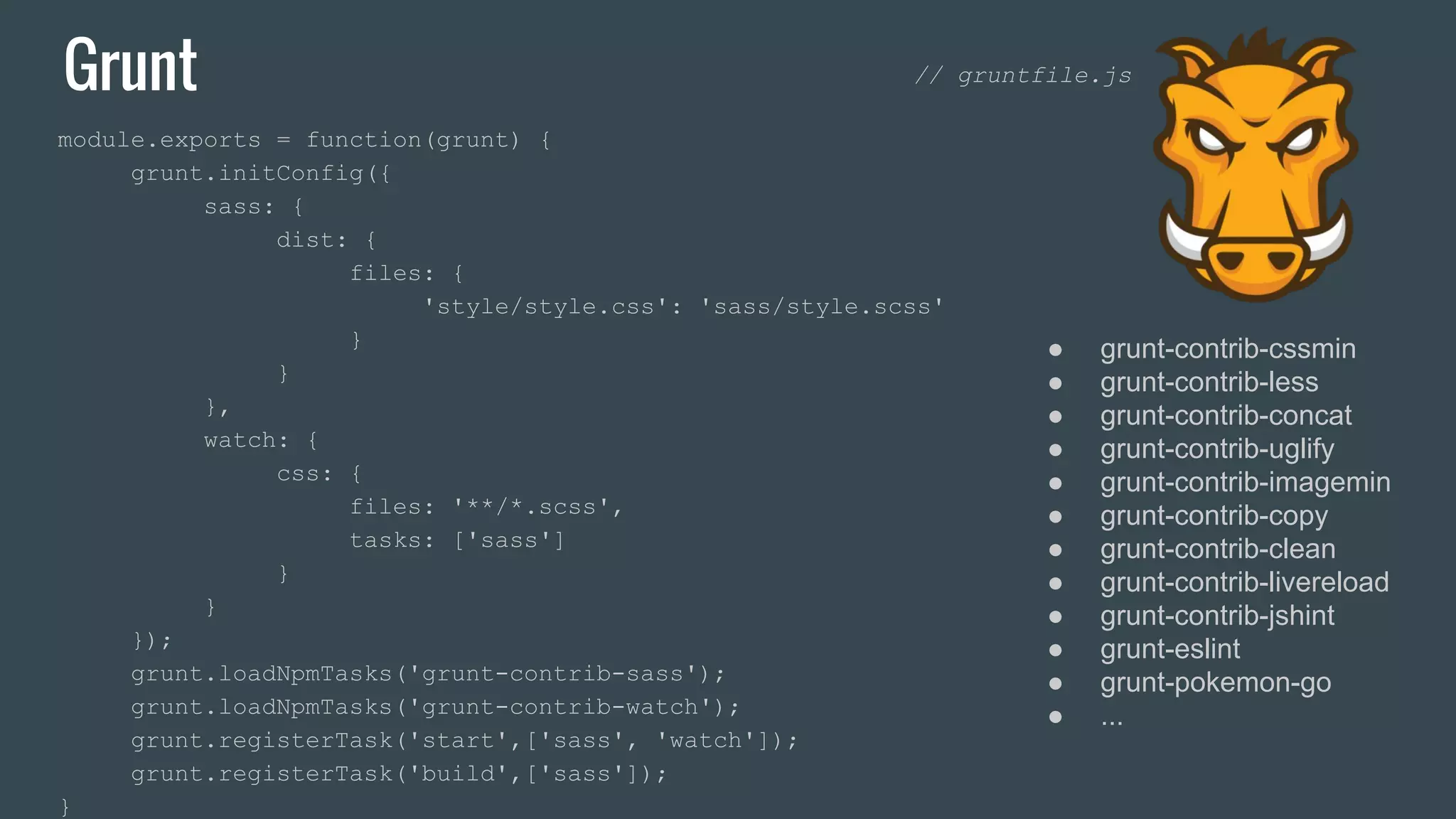 Grunt module.exports = function(grunt) { grunt.initConfig({ sass: { dist: { files: { 'style/style.css': 'sass/style.scss' } } }, watch: { css: { files: '**/*.scss', tasks: ['sass'] } } }); grunt.loadNpmTasks('grunt-contrib-sass'); grunt.loadNpmTasks('grunt-contrib-watch'); grunt.registerTask('start',['sass', 'watch']); grunt.registerTask('build',['sass']); } ● grunt-contrib-cssmin ● grunt-contrib-less ● grunt-contrib-concat ● grunt-contrib-uglify ● grunt-contrib-imagemin ● grunt-contrib-copy ● grunt-contrib-clean ● grunt-contrib-livereload ● grunt-contrib-jshint ● grunt-eslint ● grunt-pokemon-go ● ... // gruntfile.js 
