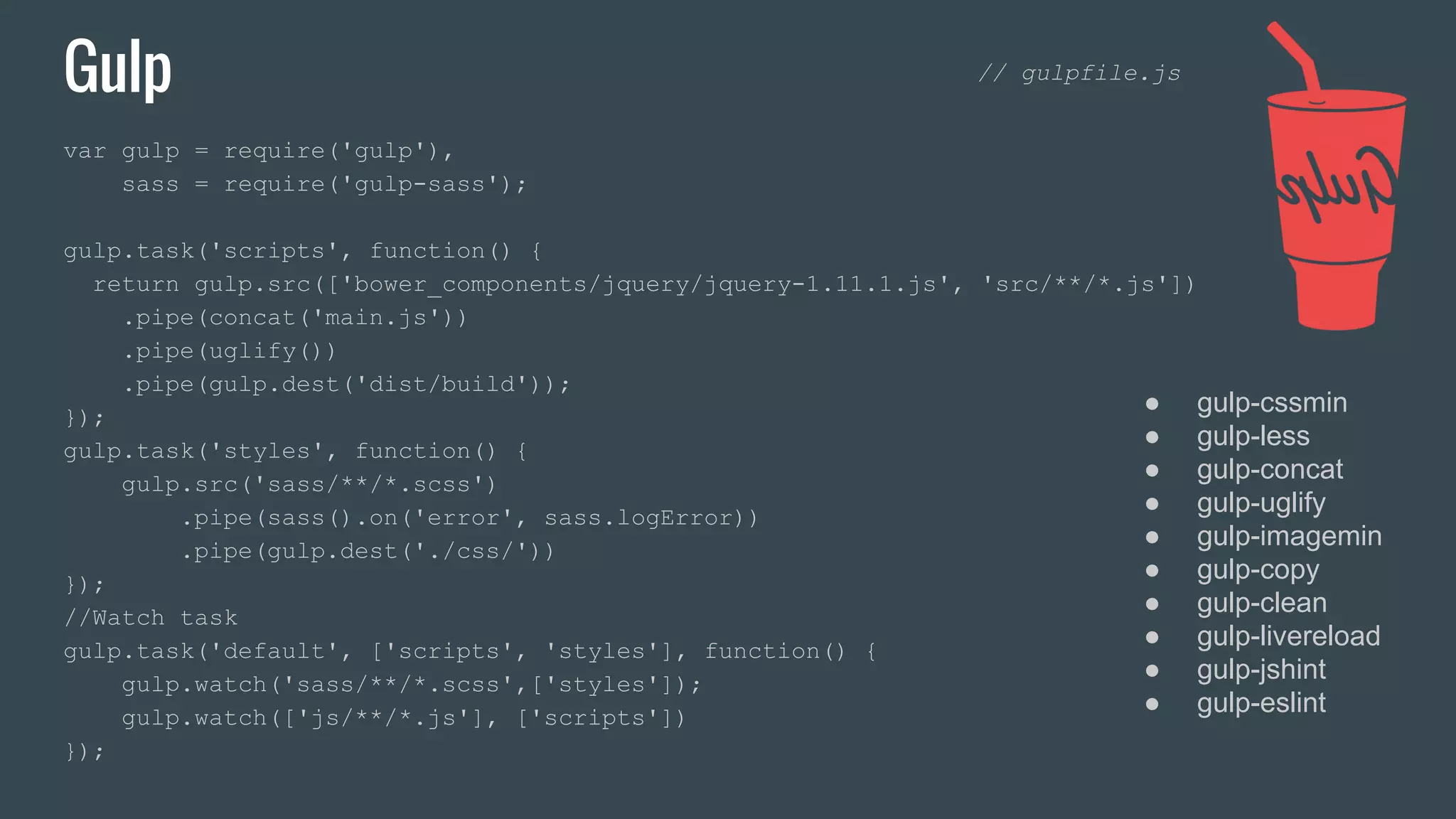 Gulp var gulp = require('gulp'), sass = require('gulp-sass'); gulp.task('scripts', function() { return gulp.src(['bower_components/jquery/jquery-1.11.1.js', 'src/**/*.js']) .pipe(concat('main.js')) .pipe(uglify()) .pipe(gulp.dest('dist/build')); }); gulp.task('styles', function() { gulp.src('sass/**/*.scss') .pipe(sass().on('error', sass.logError)) .pipe(gulp.dest('./css/')) }); //Watch task gulp.task('default', ['scripts', 'styles'], function() { gulp.watch('sass/**/*.scss',['styles']); gulp.watch(['js/**/*.js'], ['scripts']) }); ● gulp-cssmin ● gulp-less ● gulp-concat ● gulp-uglify ● gulp-imagemin ● gulp-copy ● gulp-clean ● gulp-livereload ● gulp-jshint ● gulp-eslint // gulpfile.js 