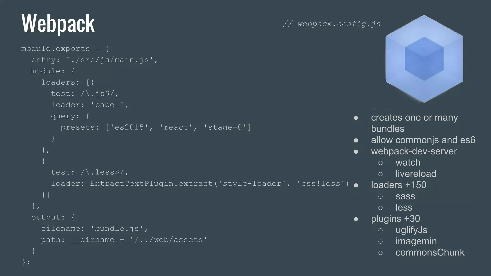 Webpack module.exports = { entry: './src/js/main.js', module: { loaders: [{ test: /.js$/, loader: 'babel', query: { presets: ['es2015', 'react', 'stage-0'] } }, { test: /.less$/, loader: ExtractTextPlugin.extract('style-loader', 'css!less') }] }, output: { filename: 'bundle.js', path: __dirname + '/../web/assets' } }; ● creates one or many bundles ● allow commonjs and es6 ● webpack-dev-server ○ watch ○ livereload ● loaders +150 ○ sass ○ less ● plugins +30 ○ uglifyJs ○ imagemin ○ commonsChunk // webpack.config.js 