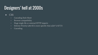 Designers’ hell at 2000s
● CSS
○ Cascading Style Sheet
○ Browser compatibility
○ Huge single file or external HTTP imports
○ Selector Priority (a#a-02 is more specific than a[id=”a-02”]?)
○ Cascading.
 