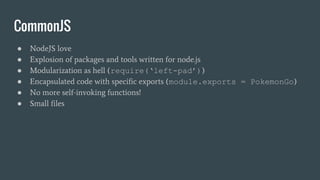 CommonJS
● NodeJS love
● Explosion of packages and tools written for node.js
● Modularization as hell (require(‘left-pad’))
● Encapsulated code with specific exports (module.exports = PokemonGo)
● No more self-invoking functions!
● Small files
 