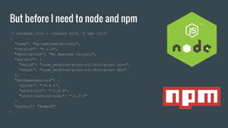 But before I need to node and npm
// package.json - created with '$ npm init'
{
"name": "my-awesome-project",
"version": "0.1.0",
"description": "My Awesome Project",
"scripts": {
"build": "node_modules/grunt-cli/bin/grunt dist",
"start": "node_modules/grunt-cli/bin/grunt dev"
},
"devDependencies": {
"grunt": "~0.4.5",
"grunt-cli": "~1.2.0",
"grunt-contrib-sass": "~1.0.0"
}
"author": "RomaJS"
}
 
