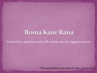 Creativity, passion and self-worth are my biggest assets Roma KaurRana *This presentation uses audio & video components 