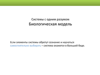 Системы с одним разумом
              Биологическая модель


Если элементы системы обретут сознание и научаться
самостоятельно выбирать – система окажется в большой беде.
 