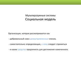 Мультиразумные системы
                Социальная модель


Организация, которая рассматривается как

- добровольный союз целеустремленных членов,

- самостоятельно определяющих, к чему следует стремиться

- и какие средства предпочесть для достижения намеченного.
 