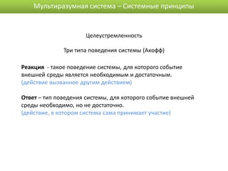 Мультиразумная система – Системные принципы


                      Целеустремленность

              Три типа поведения системы (Акофф)

Реакция - такое поведение системы, для которого событие
внешней среды является необходимым и достаточным.
(действие вызванное другим действием)

Ответ – тип поведения системы, для которого событие внешней
среды необходимо, но не достаточно.
(действие, в котором система сама принимает участие)
 