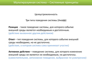 Мультиразумная система – Системные принципы


                      Целеустремленность

              Три типа поведения системы (Акофф)

Реакция - такое поведение системы, для которого событие
внешней среды является необходимым и достаточным.
(действие вызванное другим действием)

Ответ – тип поведения системы, для которого событие внешней
среды необходимо, но не достаточно.
(действие, в котором система сама принимает участие)

Активное действие – поведение системы, для которого изменение
внешней среды не является ни необходимым, ни достаточны.
(самостоятельное, автономное поведение, выбранное по усмотрению)
 