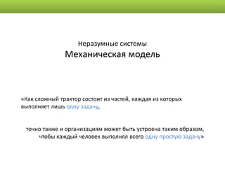 Неразумные системы
               Механическая модель



«Как сложный трактор состоит из частей, каждая из которых
выполняет лишь одну задачу,


 точно также и организациям может быть устроена таким образом,
     чтобы каждый человек выполнял всего одну простую задачу»
 