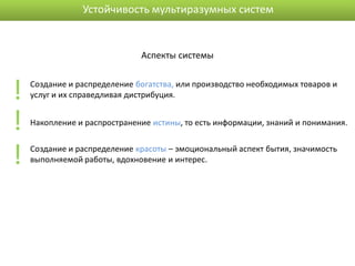 Устойчивость мультиразумных систем


                              Аспекты системы



!   Создание и распределение богатства, или производство необходимых товаров и
    услуг и их справедливая дистрибуция.


!   Накопление и распространение истины, то есть информации, знаний и понимания.



!   Создание и распределение красоты – эмоциональный аспект бытия, значимость
    выполняемой работы, вдохновение и интерес.
 