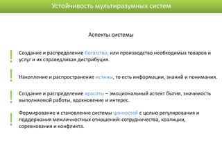 Устойчивость мультиразумных систем


                              Аспекты системы



!   Создание и распределение богатства, или производство необходимых товаров и
    услуг и их справедливая дистрибуция.


!   Накопление и распространение истины, то есть информации, знаний и понимания.



!   Создание и распределение красоты – эмоциональный аспект бытия, значимость
    выполняемой работы, вдохновение и интерес.



!
    Формирование и становление системы ценностей с целью регулирования и
    поддержания межличностных отношений: сотрудничества, коалиции,
    соревнования и конфликта.
 