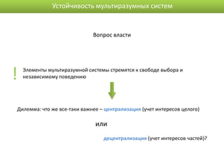 Устойчивость мультиразумных систем


                              Вопрос власти




!   Элементы мультиразумной системы стремятся к свободе выбора и
    независимому поведению




Дилемма: что же все-таки важнее – централизация (учет интересов целого)

                               или
                                  децентрализация (учет интересов частей)?
 