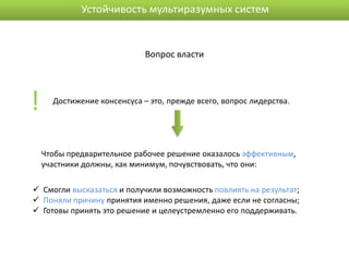Устойчивость мультиразумных систем


                             Вопрос власти




!     Достижение консенсуса – это, прежде всего, вопрос лидерства.




    Чтобы предварительное рабочее решение оказалось эффективным,
    участники должны, как минимум, почувствовать, что они:

 Смогли высказаться и получили возможность повлиять на результат;
 Поняли причину принятия именно решения, даже если не согласны;
 Готовы принять это решение и целеустремленно его поддерживать.
 
