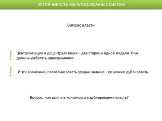 Устойчивость мультиразумных систем


                               Вопрос власти




!   Централизация и децентрализация – две стороны одной медали. Они
    должны работать одновременно.



!   И это возможно, поскольку власть сродни знанию – ее можно дублировать.




           Вопрос: как достичь консенсуса в дублировании власть?
 