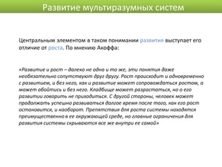 Развитие мультиразумных систем


Центральным элементом в таком понимании развития выступает его
отличие от роста. По мнению Акоффа:


«Развитие и рост – далеко не одно и то же, эти понятия даже
необязательно сопутствуют друг другу. Рост происходит и одновременно
с развитием, и без него, как и развитие может сопровождаться ростом, а
может обойтись и без него. Кладбище может разрастаться, но о его
развитии говорить не приходиться. С другой стороны, человек может
продолжать успешно развиваться долгое время после того, как его рост
остановится, и наоборот. Препятствия для роста системы находятся
преимущественно в ее окружающей среде, но главные ограничения для
развития системы скрываются все же внутри ее самой»
 