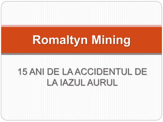 15 ANI DE LA ACCIDENTUL DE
LA IAZUL AURUL
Romaltyn Mining
 