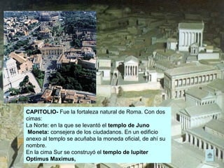 CAPITOLIO- Fue la fortaleza natural de Roma. Con dos
cimas:
La Norte: en la que se levantó el templo de Juno
Moneta: consejera de los ciudadanos. En un edificio
anexo al templo se acuñaba la moneda oficial, de ahí su
nombre.
En la cima Sur se construyó el templo de Iupiter
Optimus Maximus,
 