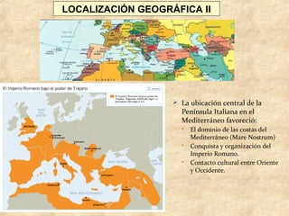 LOCALIZACIÓN GEOGRÁFICA II
 La ubicación central de la
Península Italiana en el
Mediterráneo favoreció:
 El dominio de las costas del
Mediterráneo (Mare Nostrum)
 Conquista y organización del
Imperio Romano.
 Contacto cultural entre Oriente
y Occidente.
 
