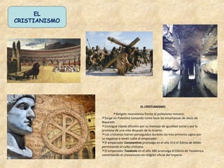 EL CRISTIANISMO
Religión monoteísta frente al politeísmo romano.
Surge en Palestina tomando como base las enseñanzas de Jesús de
Nazareth.
Consigue rápida difusión por su mensaje de igualdad social y por la
promesa de una vida después de la muerte.
Los cristianos fueron perseguidos durante los tres primeros siglos por
su negativa a rendir culto al emperador.
El emperador Constantino promulga en el año 313 el Edicto de Milán
permitiendo el culto cristiano.
El emperador Teodosio en el año 380 promulga el Edicto de Tesalónica
convirtiendo el cristianismo en religión oficial del Imperio
EL
CRISTIANISMO
 