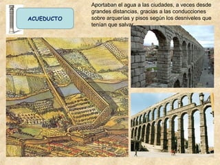 ACUEDUCTO
Aportaban el agua a las ciudades, a veces desde
grandes distancias, gracias a las conducciones
sobre arquerías y pisos según los desniveles que
tenían que salvar.
 
