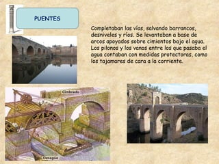 PUENTES
Completaban las vías, salvando barrancos,
desniveles y ríos. Se levantaban a base de
arcos apoyados sobre cimientos bajo el agua.
Los pilonos y los vanos entre los que pasaba el
agua contaban con medidas protectoras, como
los tajamares de cara a la corriente.
 