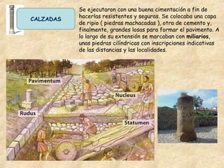 CALZADAS
Se ejecutaron con una buena cimentación a fin de
hacerlas resistentes y seguras. Se colocaba una capa
de ripio ( piedras machacadas ), otra de cemento y,
finalmente, grandes losas para formar el pavimento. A
lo largo de su extensión se marcaban con miliarios,
unas piedras cilíndricas con inscripciones indicativas
de las distancias y las localidades.
 
