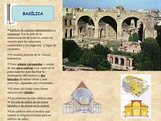 BASÍLICA
Edificio de carácter administrativo y
comercial. Era la sede de la
administración de justicia, centro de
reunión para las relaciones
comerciales y los negocios, y lugar de
encuentro.
El modelo procede de la Grecia
helenística:
Tiene planta rectangular y consta
de una nave central (con vanos en la
parte superior para facilitar la
iluminación del recinto) y dos
laterales de menor altura y más
estrechas, separadas por columnatas.
El muro del fondo tiene forma
semicircular (ábside).
Las cubiertas de este edificio eran
de bóveda de cañón en las naves
laterales y de aristas en la central.
Este edificio será el modelo que
tomará la religión cristiana para su
edificio de culto.
 