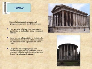 TEMPLO
Sigue el planteamiento general
griego, aunque con modificaciones:
 Hay un sólo pórtico con columnas,
que forma la fachada y única entrada al
edificio.
 Suele ser pseudoperíptero. Es decir, las
columnas circundantes están adosadas a
los muros laterales y posteriores de la
cella.
 Las gradas del templo griego son
sustituidas por un alto podium, que se
prolonga en la fachada principal a través
de una escalinata de acceso.
 