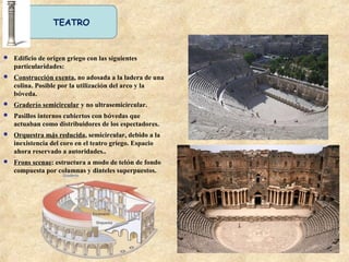 TEATRO
 Edificio de origen griego con las siguientes
particularidades:
 Construcción exenta, no adosada a la ladera de una
colina. Posible por la utilización del arco y la
bóveda.
 Graderío semicircular y no ultrasemicircular.
 Pasillos internos cubiertos con bóvedas que
actuaban como distribuidores de los espectadores.
 Orquestra más reducida, semicircular, debido a la
inexistencia del coro en el teatro griego. Espacio
ahora reservado a autoridades..
 Frons scenae: estructura a modo de telón de fondo
compuesta por columnas y dinteles superpuestos.
 