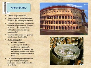 ANFITEATRO
 Edificio original romano.
 Planta: elíptica, resultante de la
unión de dos teatros por el frente.
 Función: espectáculos sangrientos
(combate de gladiadores, combate
de fieras …). En ocasiones se
celebraban combates navales
(naumaquias)
 Construcción exenta con galerías
interiores de distribución.
 Partes principales:
 Cavea o graderío.
 Arena: espacio donde se
celebraba el espectáculo.
 Bajo la arena se disponía un
entramado subterráneo donde
hombres y fieras esperaban su
turno.
 Los anfiteatros principales tenían
un gran toldo (vellum) que
protegía a los espectadores del sol y
de la lluvia.
 