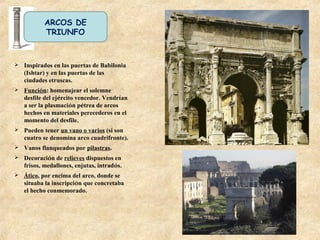 ARCOS DE
TRIUNFO
 Inspirados en las puertas de Babilonia
(Ishtar) y en las puertas de las
ciudades etruscas.
 Función: homenajear el solemne
desfile del ejército vencedor. Vendrían
a ser la plasmación pétrea de arcos
hechos en materiales perecederos en el
momento del desfile.
 Pueden tener un vano o varios (si son
cuatro se denomina arco cuadrifronte).
 Vanos flanqueados por pilastras.
 Decoración de relieves dispuestos en
frisos, medallones, enjutas, intradós.
 Ático, por encima del arco, donde se
situaba la inscripción que concretaba
el hecho conmemorado.
 