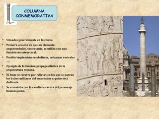 COLUMNA
CONMEMORATIVA
 Situadas generalmente en los foros.
 Primera ocasión en que un elemento
arquitectónico, sustentante, se utiliza con una
función no estructural.
 Posible inspiración en obeliscos, columnas rostrales
…..
 Ejemplo de la función propagandística de la
arquitectura romana.
 El fuste se recorre por relieves en los que se narran
los éxitos militares del emperador a quien está
dedicada.
 Se remataba con la escultura exenta del personaje
homenajeado.
 